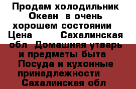 Продам холодильник“Океан“,в очень хорошем состоянии › Цена ­ 10 - Сахалинская обл. Домашняя утварь и предметы быта » Посуда и кухонные принадлежности   . Сахалинская обл.